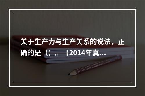 关于生产力与生产关系的说法，正确的是（）。【2014年真题】