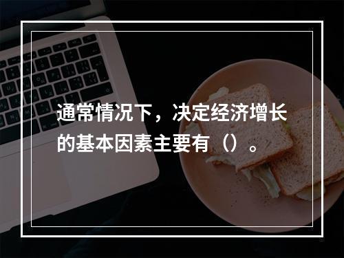 通常情况下，决定经济增长的基本因素主要有（）。