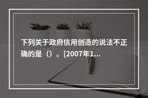 下列关于政府信用创造的说法不正确的是（）。[2007年11月