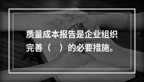 质量成本报告是企业组织完善（　）的必要措施。