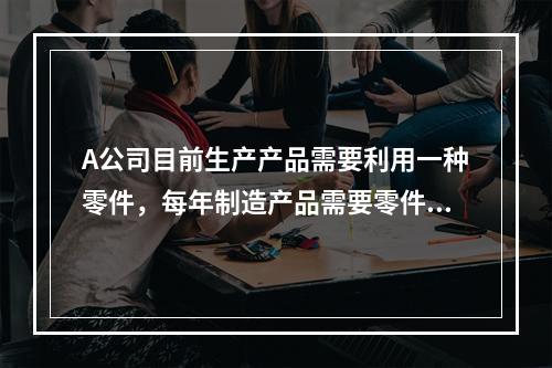 A公司目前生产产品需要利用一种零件，每年制造产品需要零件20