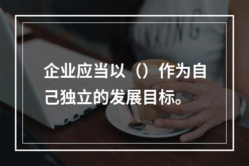 企业应当以（）作为自己独立的发展目标。