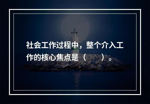 社会工作过程中，整个介入工作的核心焦点是（　　）。