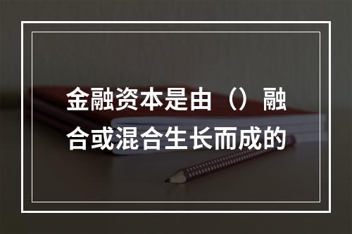 金融资本是由（）融合或混合生长而成的