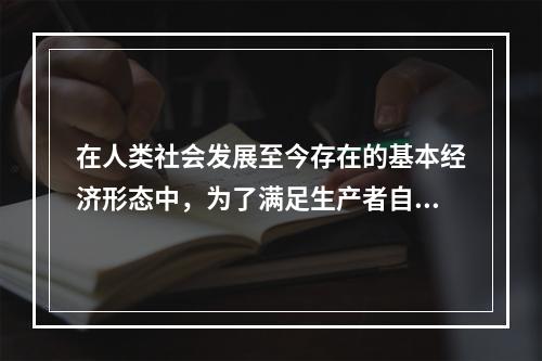 在人类社会发展至今存在的基本经济形态中，为了满足生产者自身需