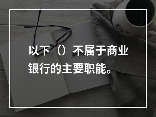 以下（）不属于商业银行的主要职能。