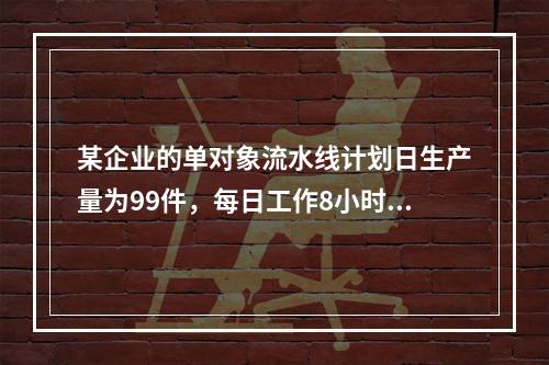 某企业的单对象流水线计划日生产量为99件，每日工作8小时，时