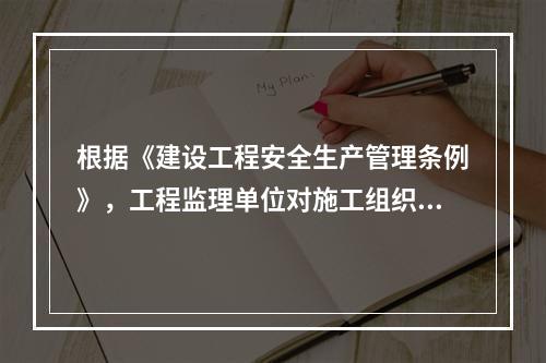 根据《建设工程安全生产管理条例》，工程监理单位对施工组织设计