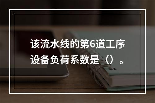 该流水线的第6道工序设备负荷系数是（）。