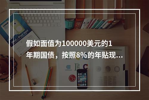 假如面值为100000美元的1年期国债，按照8％的年贴现率发