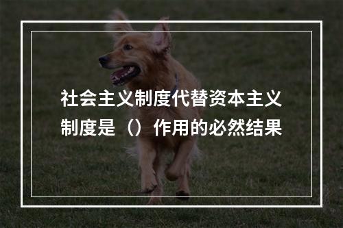 社会主义制度代替资本主义制度是（）作用的必然结果