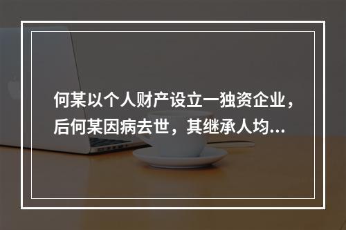 何某以个人财产设立一独资企业，后何某因病去世，其继承人均表示