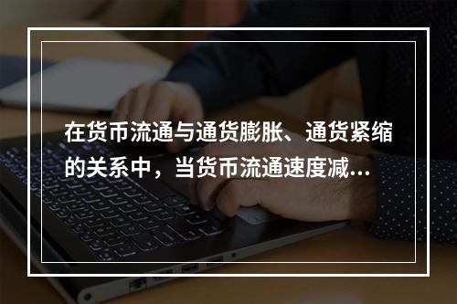 在货币流通与通货膨胀、通货紧缩的关系中，当货币流通速度减慢时