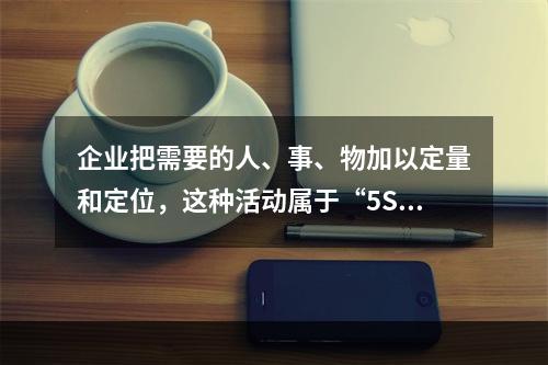 企业把需要的人、事、物加以定量和定位，这种活动属于“5S”活