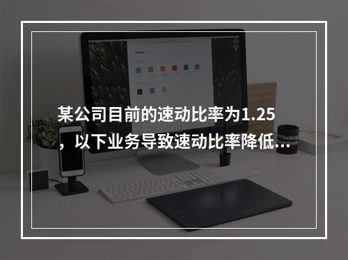 某公司目前的速动比率为1.25，以下业务导致速动比率降低的有