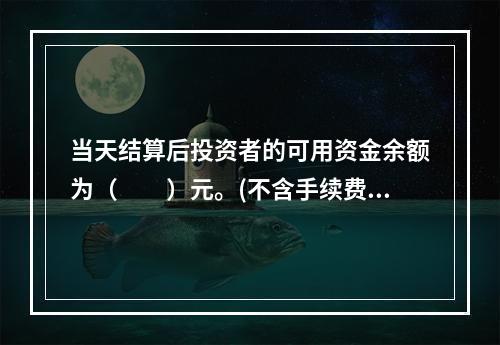 当天结算后投资者的可用资金余额为（　　）元。(不含手续费.税