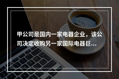 甲公司是国内一家电器企业，该公司决定收购另一家国际电器巨头公