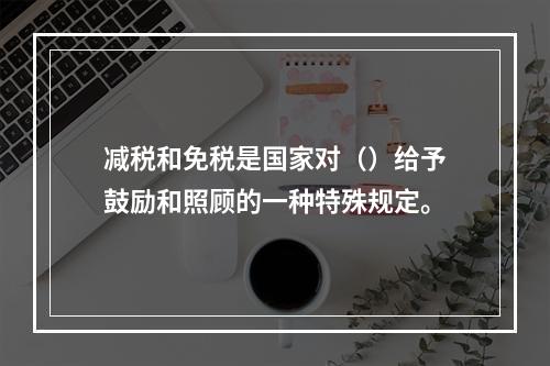 减税和免税是国家对（）给予鼓励和照顾的一种特殊规定。