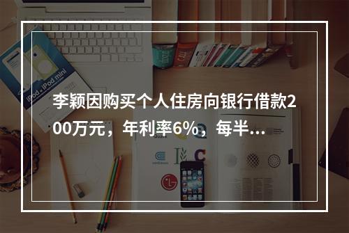 李颖因购买个人住房向银行借款200万元，年利率6％，每半年计