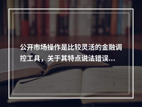 公开市场操作是比较灵活的金融调控工具，关于其特点说法错误的是