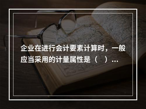 企业在进行会计要素计算时，一般应当采用的计量属性是（　）。