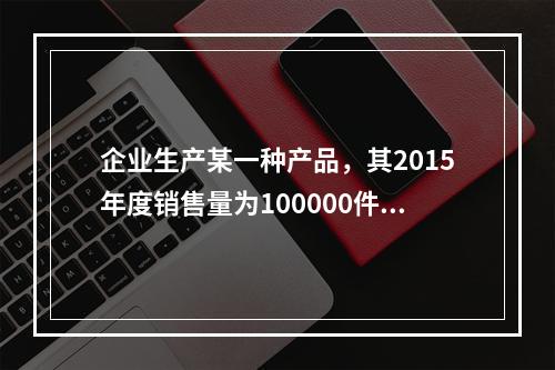 企业生产某一种产品，其2015年度销售量为100000件，单