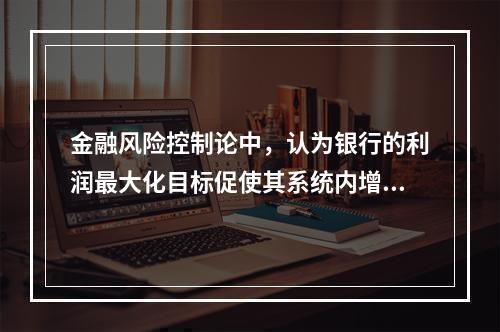 金融风险控制论中，认为银行的利润最大化目标促使其系统内增加有