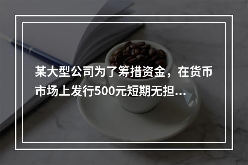 某大型公司为了筹措资金，在货币市场上发行500元短期无担保债