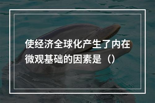 使经济全球化产生了内在微观基础的因素是（）