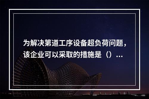 为解决第道工序设备超负荷问题，该企业可以采取的措施是（）。