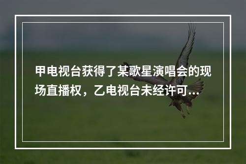 甲电视台获得了某歌星演唱会的现场直播权，乙电视台未经许可对甲