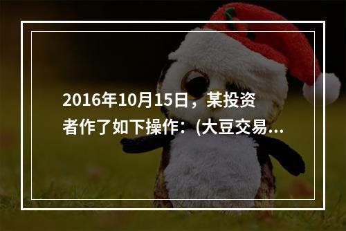 2016年10月15日，某投资者作了如下操作：(大豆交易单位