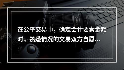 在公平交易中，确定会计要素金额时，熟悉情况的交易双方自愿进行