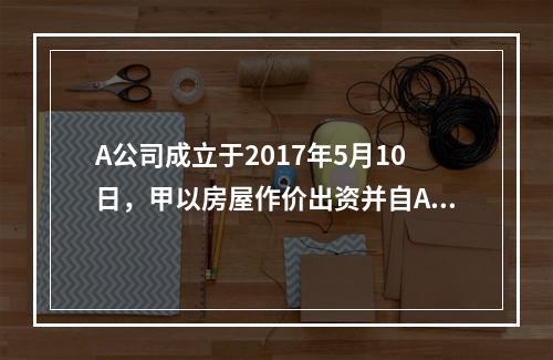 A公司成立于2017年5月10日，甲以房屋作价出资并自A公司