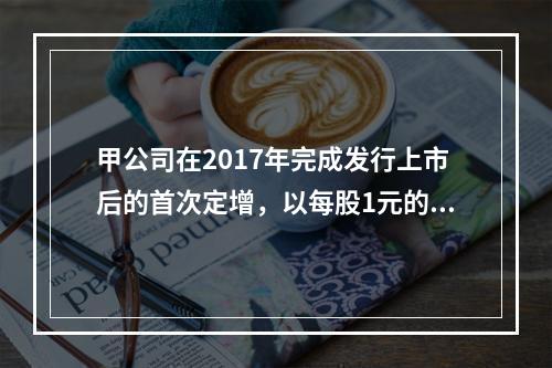 甲公司在2017年完成发行上市后的首次定增，以每股1元的价格