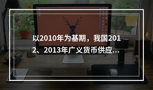 以2010年为基期，我国2012、2013年广义货币供应量的