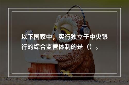 以下国家中，实行独立于中央银行的综合监管体制的是（）。