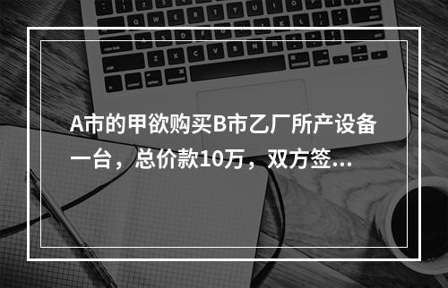 A市的甲欲购买B市乙厂所产设备一台，总价款10万，双方签订了