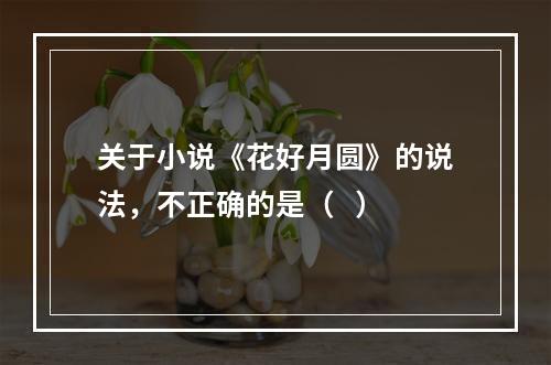 关于小说《花好月圆》的说法，不正确的是（   ）