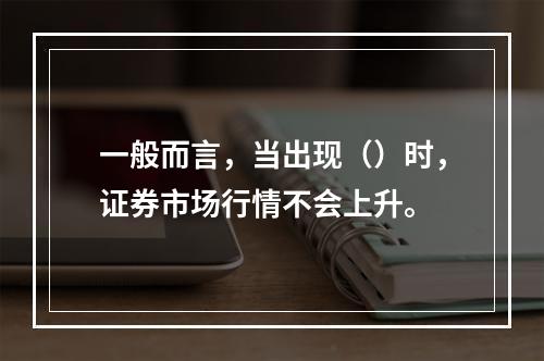 一般而言，当出现（）时，证券市场行情不会上升。