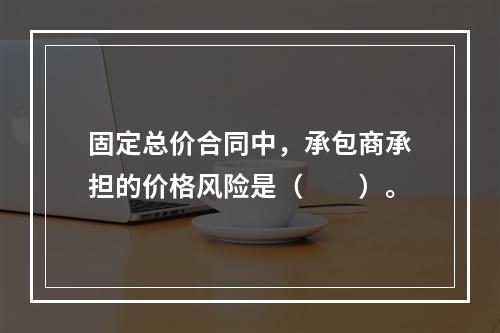 固定总价合同中，承包商承担的价格风险是（　　）。