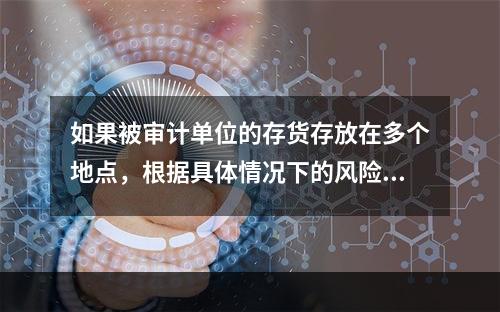 如果被审计单位的存货存放在多个地点，根据具体情况下的风险评估