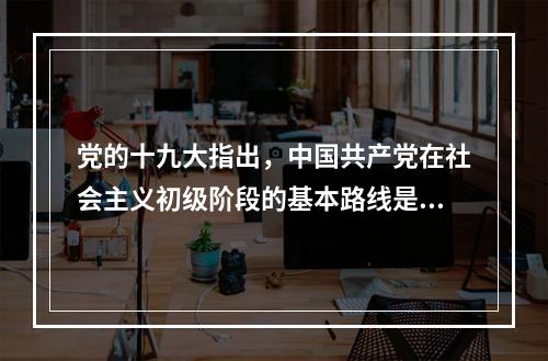 党的十九大指出，中国共产党在社会主义初级阶段的基本路线是：领