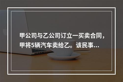 甲公司与乙公司订立一买卖合同，甲将5辆汽车卖给乙。该民事法律