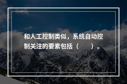 和人工控制类似，系统自动控制关注的要素包括（  ）。