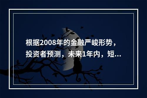 根据2008年的金融严峻形势，投资者预测，未来1年内，短期国