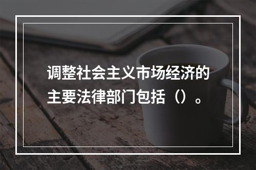 调整社会主义市场经济的主要法律部门包括（）。