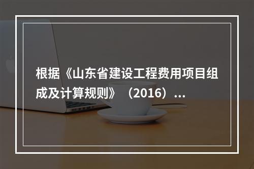 根据《山东省建设工程费用项目组成及计算规则》（2016），对