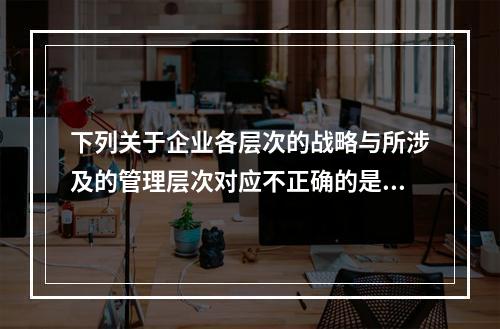 下列关于企业各层次的战略与所涉及的管理层次对应不正确的是（）