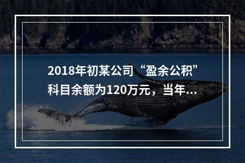 2018年初某公司“盈余公积”科目余额为120万元，当年实现